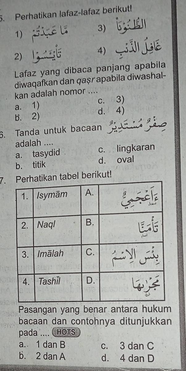 Perhatikan lafaz-lafaz berikut!
1)
3)
2)
4)
Lafaz yang dibaca panjang apabila
diwaqafkan dan qaṣr apabila diwashal-
kan adalah nomor ....
a. 1) c. 3)
b. 2) d. 4)
6. Tanda untuk bacaan
adalah ....
a. tasydid c. lingkaran
b. titik d. oval
7.kan tabel berikut!
Pasangan yang benar antara hukum
bacaan dan contohnya ditunjukkan
pada ....  HOTS
a. 1 dan B c. 3 dan C
b. 2 dan A d. 4 dan D