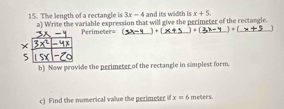 The length of a rectangle is 3x-4 and its width is x+5. 
a) Write the variable expression that will give the perimeter of the rectangle. 
Perimeter= _) + (_ ) + _ +(_  _ ) 
b) Now provide the perimeter of the rectangle in simplest form. 
c) Find the numerical value the perimeter if x=6 meters.