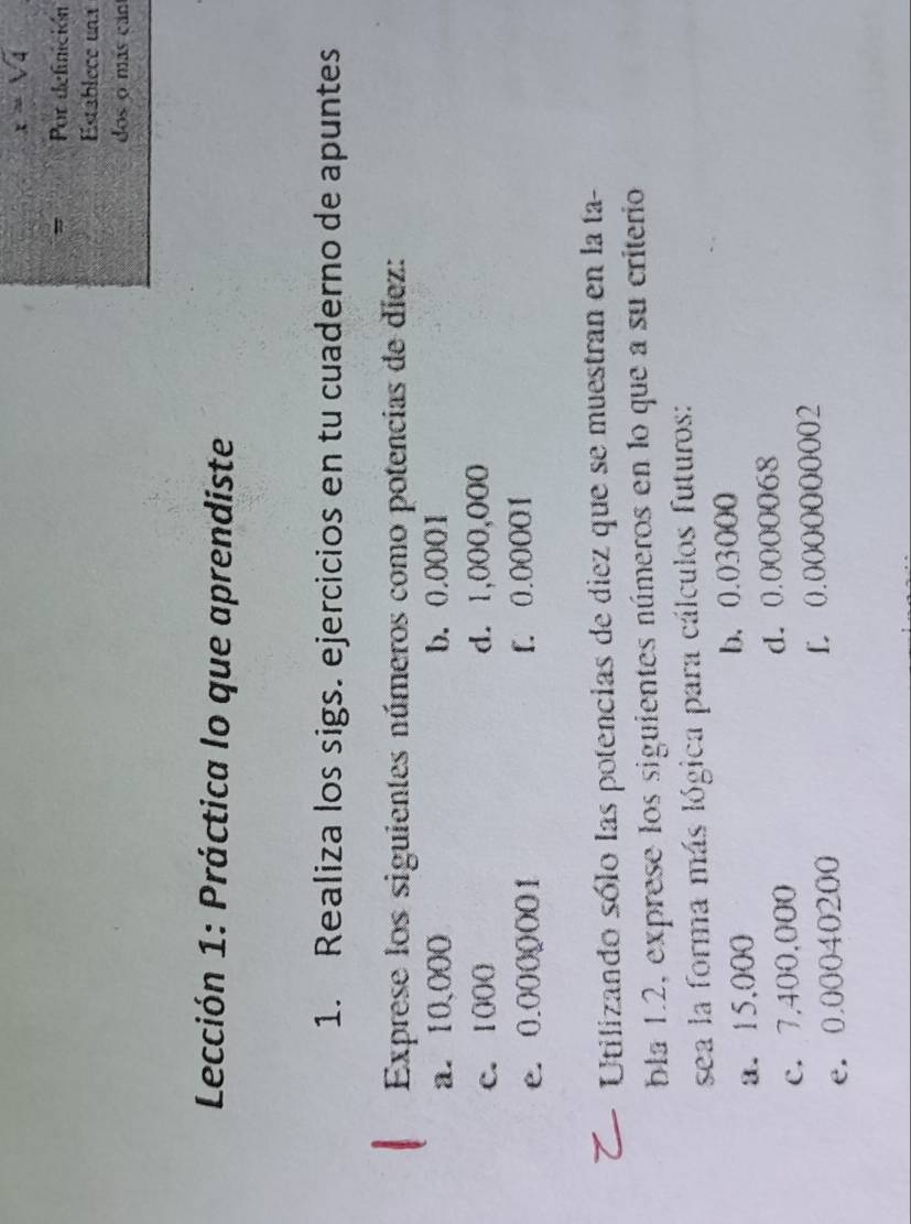 x=sqrt(4)
= Por definición 
Establece una 
dos o más can 
Lección 1: Práctica lo que aprendiste 
1. Realiza los sigs. ejercicios en tu cuaderno de apuntes 
Exprese los siguientes números como potencias de díez: 
a. 10,000 b. 0.0001
c. 1000 d. 1,000,000
e. 0.0000001 f. 0.00001
Utilizando sólo las potencias de diez que se muestran en la ta- 
bla 1.2, exprese los siguientes números en lo que a su criterio 
sea la forma más lógica para cálculos futuros: 
a. 15,000 b、 0.03000
c. 7,400,000 d. 0.0000068
e. 0.00040200 L 0.0000000002