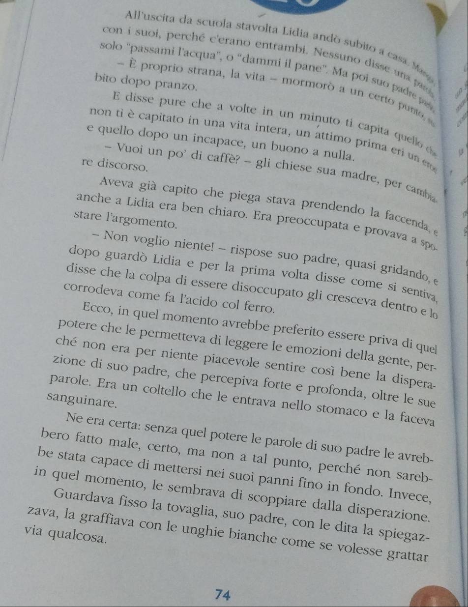 All'uscita da scuola stavolta Lidia ando subito a casa. Man
con i suoi, perché c'erano entrambi. Nessuno disse una paro 。
solo 'passami l’acqua”, o “dammi il pane”. Ma poi suo padre pas
bito dopo pranzo.
-  proprio strana, la vita - mormorò a un certo punto, 
E  disse pure che a volte in un minuto ti capita quellod
non ti è capitato in una vita intera, un attimo prima eri un  er
e quello dopo un incapace, un buono a nulla.
re discorso.
- Vuoi un po' di caffè? - gli chiese sua madre, per cambia
a
Aveva già capito che piega stava prendendo la faccenda, e
stare l'argomento.
anche a Lidia era ben chiaro. Era preoccupata e provava a spo
- Non voglio niente! - rispose suo padre, quasi gridando, e
dopo guardò Lidia e per la prima volta disse come si sentiva
disse che la colpa di essere disoccupato gli cresceva dentro e lo
corrodeva come fa l'acido col ferro.
Ecco, in quel momento avrebbe preferito essere priva di quel
potere che le permetteva di leggere le emozioni della gente, per-
ché non era per niente piacevole sentire così bene la dispera.
zione di suo padre, che percepiva forte e profonda, oltre le sue
parole. Era un coltello che le entrava nello stomaco e la faceva
sanguinare.
Ne era certa: senza quel potere le parole di suo padre le avreb-
bero fatto male, certo, ma non a tal punto, perché non sareb-
be stata capace di mettersi nei suoi panni fino in fondo. Invece,
in quel momento, le sembrava di scoppiare dalla disperazione.
Guardava fisso la tovaglia, suo padre, con le dita la spiegaz-
via qualcosa.
zava, la graffiava con le unghie bianche come se volesse grattar
74