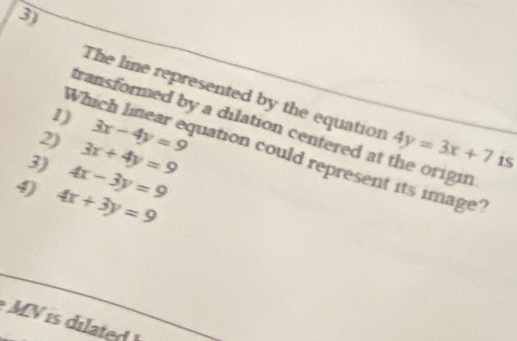 The line represented by the equation 
1) 
transformed by a dilation centered at the origin 
2) 3x-4y=9 4y=3x+7 15 
Which linear equation could represent its image? 
3) 4x-3y=9 3x+4y=9
9) 4x+3y=9

MV s dilated