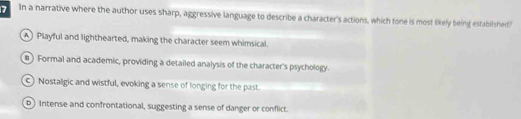 In a narrative where the author uses sharp, aggressive language to describe a character's actions, which tone is most likely being established?
A) Playful and lighthearted, making the character seem whimsical.
B) Formal and academic, providing a detailed analysis of the character's psychology.
c) Nostalgic and wistful, evoking a sense of longing for the past.
D Intense and confrontational, suggesting a sense of danger or conflict.