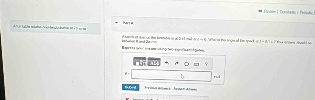 Review | Constants | Perodic] 
Part A 
A turntable rotates counterclockwise at 78 xpm 
A speck of dust on the tumtable is at 0.46 rad, at t=0 ,What is the angle of the speck at t=8.1s? Your answer should be 
between 0 and 2π rad 
Express your answer using two significant figures. 
Ar 
?
θ = rad 
Submit Previous Answers Request Answer
