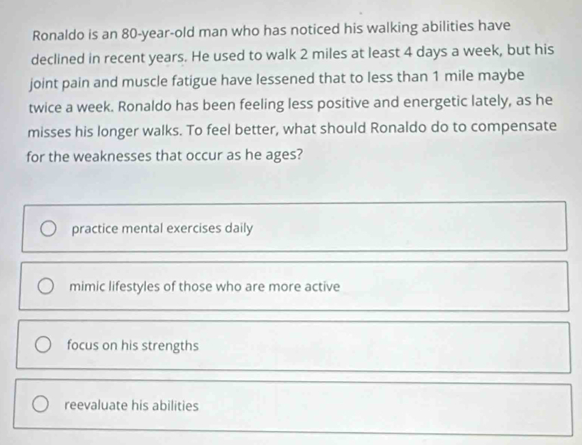 Ronaldo is an 80-year -old man who has noticed his walking abilities have
declined in recent years. He used to walk 2 miles at least 4 days a week, but his
joint pain and muscle fatigue have lessened that to less than 1 mile maybe
twice a week. Ronaldo has been feeling less positive and energetic lately, as he
misses his longer walks. To feel better, what should Ronaldo do to compensate
for the weaknesses that occur as he ages?
practice mental exercises daily
mimic lifestyles of those who are more active
focus on his strengths
reevaluate his abilities