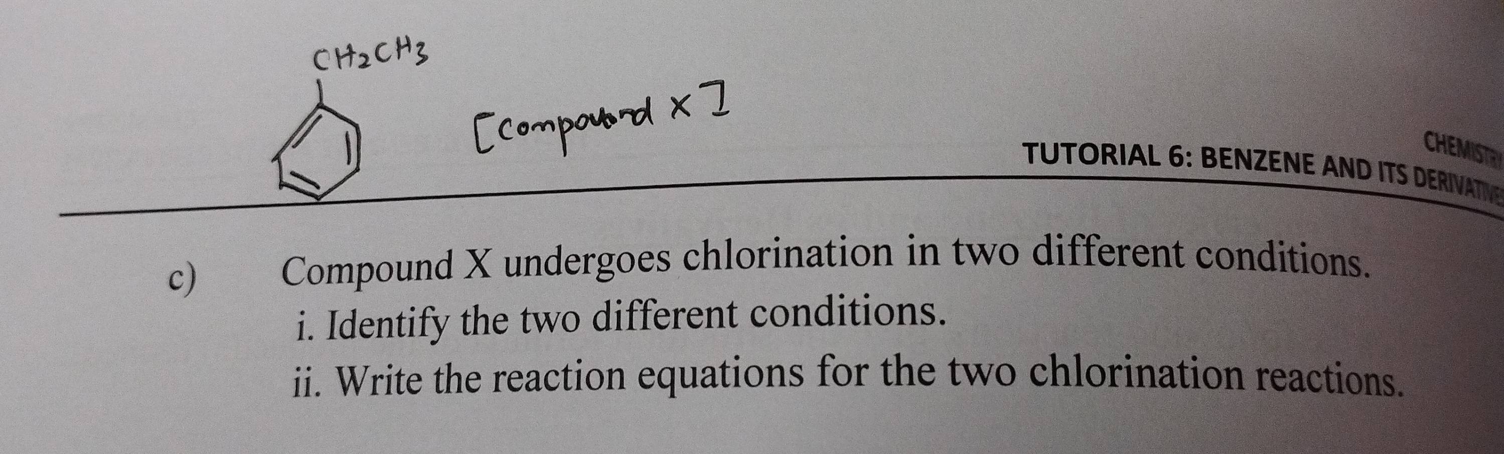 CHEMISTR 
TUTORIAL 6: BENZENE AND ITS DERIVATV 
c) Compound X undergoes chlorination in two different conditions. 
i. Identify the two different conditions. 
ii. Write the reaction equations for the two chlorination reactions.