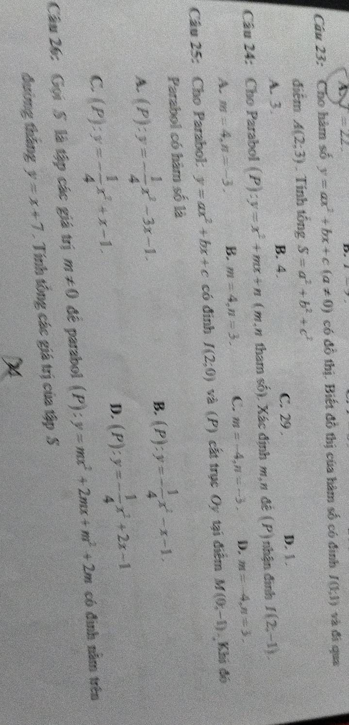 A. J=22. 
D
Câu 23: Cho hàm số y=ax^2+bx+c(a!= 0) có đồ thị. Biết đồ thị của hàm số có đinh J(1,1) và đi qua
điểm A(2;3). Tính tổng S=a^2+b^2+c^2
A. 3.
B. 4. C. 29. D. 1.
Câu 24: Cho Parabol (P):y=x^2+mx+n (m,π tham số). Xác định m,π đề (P) nhận đình f(2,-1).
A. m=4, n=-3. B. m=4, n=3. C. m=-4, n=-3. D. m=-4, n=3, 
Câu 25: Cho Parabol: y=ax^2+bx+c có đinh I(2;0) và (P) cất trục Oy tại điểm M(0,-1) Khi đó
Parabol có hàm số là
A. (P):y=- 1/4 x^2-3x-1.
B. (P):y=- 1/4 x^2-x-1.
C. (P):y=- 1/4 x^2+x-1.
D. (P):y=- 1/4 x^2+2x-1
Câu 26: Gọi 5 là tập các giá trị m!= 0 đê parabol (P):y=mx^2+2mx+m^2+2m có định năm trên
đường tháng y=x+7 Tính tổng các giá trị của tập S