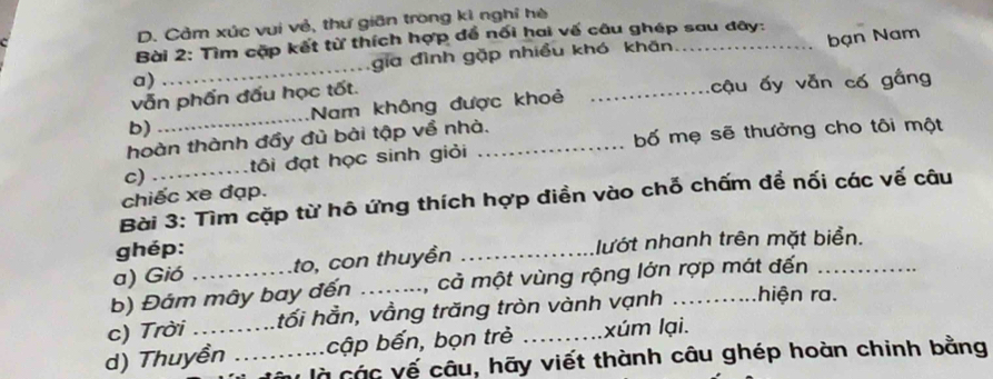 Cảm xúc vui vẻ, thư giān trong kì nghỉ hè 
Bài 2: Tìm cặp kết từ thích hợp để nối hai vế câu ghép sau đây: 
a) gia đình gặp nhiều khó khān 
vẫn phẩn đấu học tốt. _bạn Nam 
b) _Nam không được khoẻ _cậu ấy vẫn cố gầng 
hoàn thành đầy đù bài tập về nhà. 
c) _tôi đạt học sinh giỏi _bố mẹ sẽ thưởng cho tôi một 
chiếc xe đạp. 
Bài 3: Tìm cặp từ hô ứng thích hợp diền vào chỗ chấm để nối các vế câu 
ghép: 
a) Gió to, con thuyền _lướt nhanh trên mặt biển. 
b) Đám mây bay đến ._ M, cả một vùng rộng lớn rợp mát đến 
c) Trời tối hẳn, vầng trăng tròn vành vạnh ._ hiện ra. 
d) Thuyền _cập bến, bọn trẻ _xúm lại. 
v là các vế câu, hãy viết thành câu ghép hoàn chinh bằng