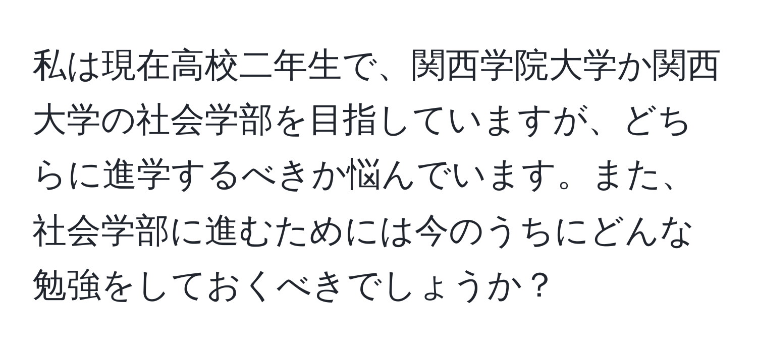 私は現在高校二年生で、関西学院大学か関西大学の社会学部を目指していますが、どちらに進学するべきか悩んでいます。また、社会学部に進むためには今のうちにどんな勉強をしておくべきでしょうか？