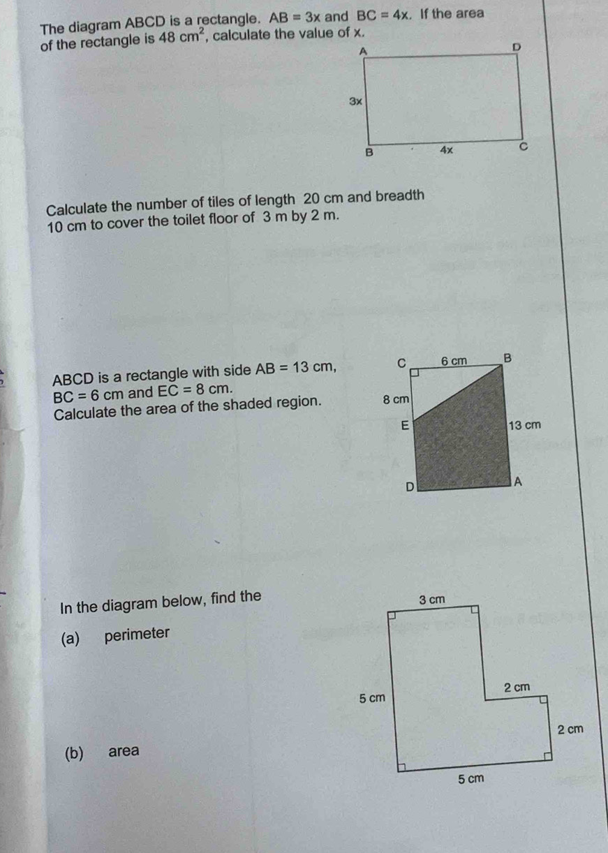 The diagram ABCD is a rectangle. AB=3x and BC=4x. If the area 
of the rectangle is 48cm^2 , calculate the value of x. 
Calculate the number of tiles of length 20 cm and breadth
10 cm to cover the toilet floor of 3 m by 2 m.
ABCD is a rectangle with side AB=13cm,
BC=6cm and EC=8cm. 
Calculate the area of the shaded region. 
In the diagram below, find the 
(a) perimeter 
(b) area