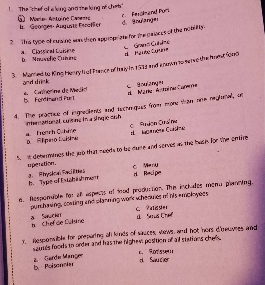 The “chef of a king and the king of chefs”
c. Ferdinand Port
a Marie- Antoine Careme
b. Georges- Auguste Escoffier d. Boulanger
2. This type of cuisine was then appropriate for the palaces of the nobility.
c. Grand Cuisine
a. Classical Cuisine
d. Haute Cusine
b. Nouvelle Cuisine
3. Married to King Henry II of France of Italy in 1533 and known to serve the finest food
and drink.
a. Catherine de Medici c. Boulanger
d. Marie- Antoine Careme
b. Ferdinand Port
4. The practice of ingredients and techniques from more than one regional, or
international, cuisine in a single dish.
a. French Cuisine c. Fusion Cuisine
b. Filipino Cuisine d. Japanese Cuisine
5. It determines the job that needs to be done and serves as the basis for the entire
operation.
a. Physical Facilities c. Menu
b. Type of Establishment d. Recipe
6. Responsible for all aspects of food production. This includes menu planning,
purchasing, costing and planning work schedules of his employees.
c. Patissier
a. Saucier
b. Chef de Cuisine d. Sous Chef
7. Responsible for preparing all kinds of sauces, stews, and hot hors d'oeuvres and
sautés foods to order and has the highest position of all stations chefs.
c. Rotisseur
a. Garde Manger
d. Saucier
b. Poisonnier