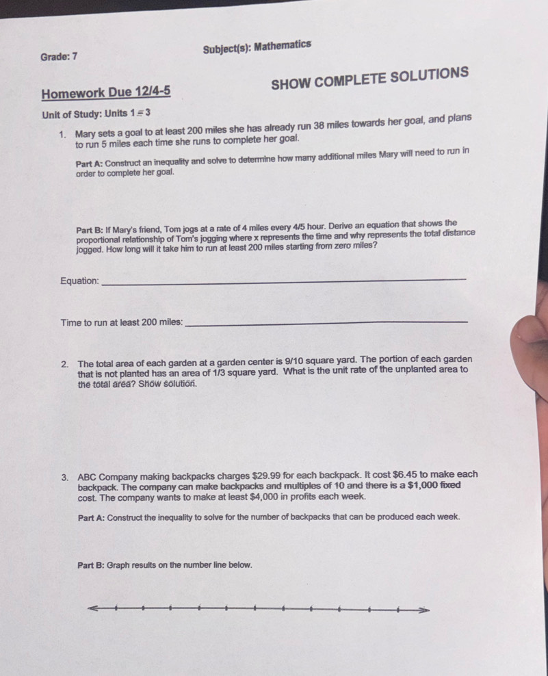 Grade: 7 Subject(s): Mathematics 
Homework Due 12/4-5 SHOW COMPLETE SOLUTIONS 
Unit of Study: Units 1equiv 3 
1. Mary sets a goal to at least 200 miles she has already run 38 miles towards her goal, and plans 
to run 5 miles each time she runs to complete her goal. 
Part A: Construct an inequality and solve to determine how many additional miles Mary will need to run in 
order to complete her goal. 
Part B: If Mary's friend, Tom jogs at a rate of 4 miles every 4/5 hour. Derive an equation that shows the 
proportional relationship of Tom's jogging where x represents the time and why represents the total distance 
jogged. How long will it take him to run at least 200 miles starting from zero miles? 
Equation: 
_ 
Time to run at least 200 miles : 
_ 
2. The total area of each garden at a garden center is 9/10 square yard. The portion of each garden 
that is not planted has an area of 1/3 square yard. What is the unit rate of the unplanted area to 
the total area? Show solution. 
3. ABC Company making backpacks charges $29.99 for each backpack. It cost $6.45 to make each 
backpack. The company can make backpacks and multiples of 10 and there is a $1,000 fixed 
cost. The company wants to make at least $4,000 in profits each week. 
Part A: Construct the inequality to solve for the number of backpacks that can be produced each week. 
Part B: Graph results on the number line below.