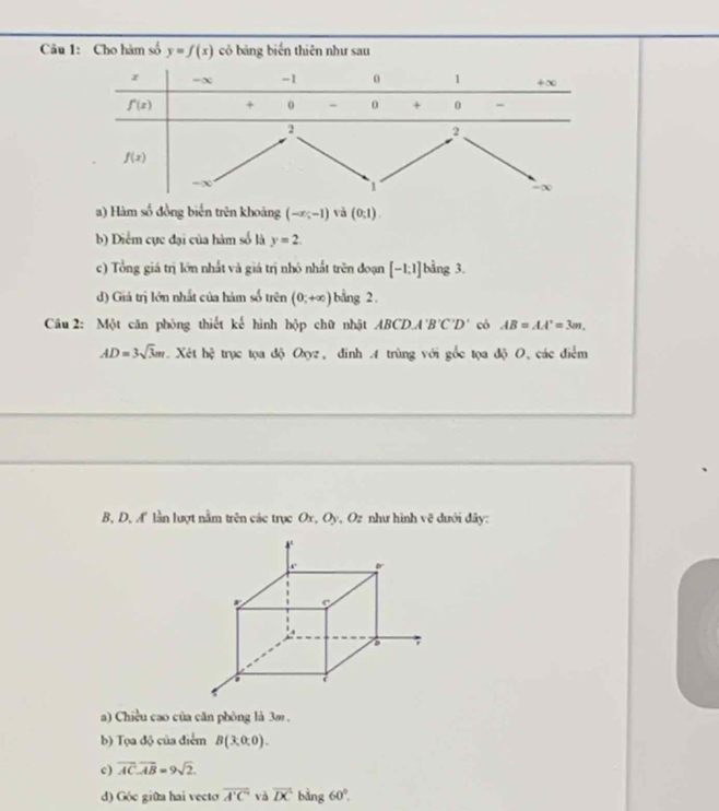 Cho hàm số y=f(x) có bảng biển thiên như sau
a) Hàm số đồng biến trên khoảng (-x;-1) vǎ (0,1)
b) Diểm cực đại của hàm số là y=2.
c) Tổng giá trị lớn nhất và giá trị nhỏ nhất trên đoạn [-1:1] bằng 3.
d) Giá trị lớn nhất của hàm số trên (0;+∈fty ) bang 2
Câu 2: Một căn phòng thiết kế hình hộp chữ nhật ABCD.A'B'C'D' có AB=AA'=3m.
AD=3sqrt(3)m. Xét b4 trục tọa độ Oxyz, đinh A trùng với gốc tọa độ O, các điểm
B, D, A lần lượt nằm trên các trục Ox, Oy, Oz như hình vẽ dưới đây:
a) Chiều cao của căn phòng là 3m .
b) Tọa độ của điểm B(3,0,0).
c) overline AC· overline AB=9sqrt(2).
d) Góc giữa hai vecto overline A'C' và overline DC bàng 60°.