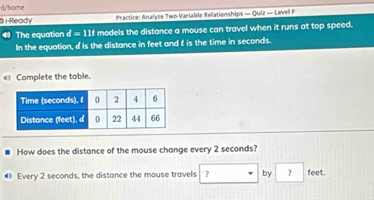 d/home 
i-Ready Practice: Analyze Two-Variable Relationships — Quiz — Level F 
The equation d=11t models the distance a mouse can travel when it runs at top speed. 
In the equation, d is the distance in feet and t is the time in seconds. 
Complete the table. 
How does the distance of the mouse change every 2 seconds? 
Every 2 seconds, the distance the mouse travels ? by ? feet.