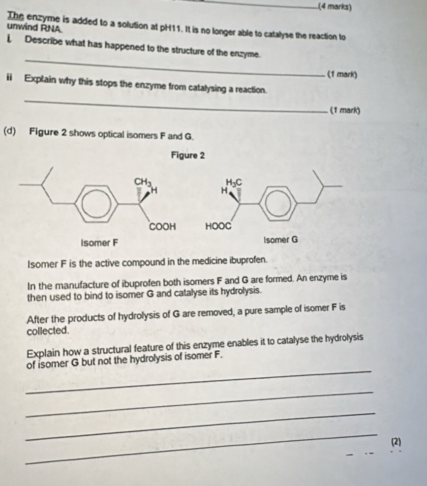 The enzyme is added to a solution at pH11. It is no longer able to catalyse the reaction to
unwind RNA
_
Describe what has happened to the structure of the enzyme.
(1 mark)
_
ii Explain why this stops the enzyme from catalysing a reaction.
(1 mark)
(d) Figure 2 shows optical isomers F and G.
Figure 2
Isomer F is the active compound in the medicine ibuprofen.
In the manufacture of ibuprofen both isomers F and G are formed. An enzyme is
then used to bind to isomer G and catalyse its hydrolysis.
After the products of hydrolysis of G are removed, a pure sample of isomer F is
collected.
Explain how a structural feature of this enzyme enables it to catalyse the hydrolysis
_
of isomer G but not the hydrolysis of isomer F.
_
_
_
(2)