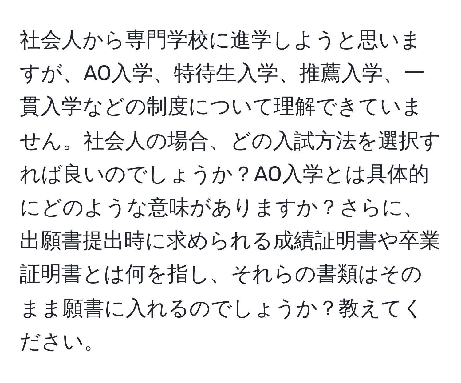 社会人から専門学校に進学しようと思いますが、AO入学、特待生入学、推薦入学、一貫入学などの制度について理解できていません。社会人の場合、どの入試方法を選択すれば良いのでしょうか？AO入学とは具体的にどのような意味がありますか？さらに、出願書提出時に求められる成績証明書や卒業証明書とは何を指し、それらの書類はそのまま願書に入れるのでしょうか？教えてください。