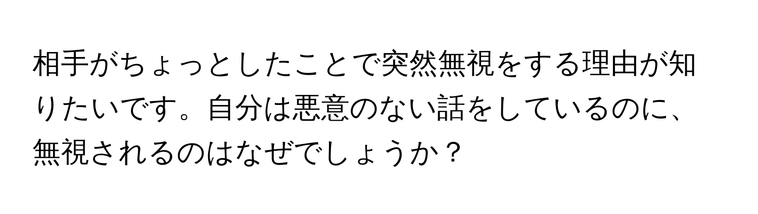 相手がちょっとしたことで突然無視をする理由が知りたいです。自分は悪意のない話をしているのに、無視されるのはなぜでしょうか？