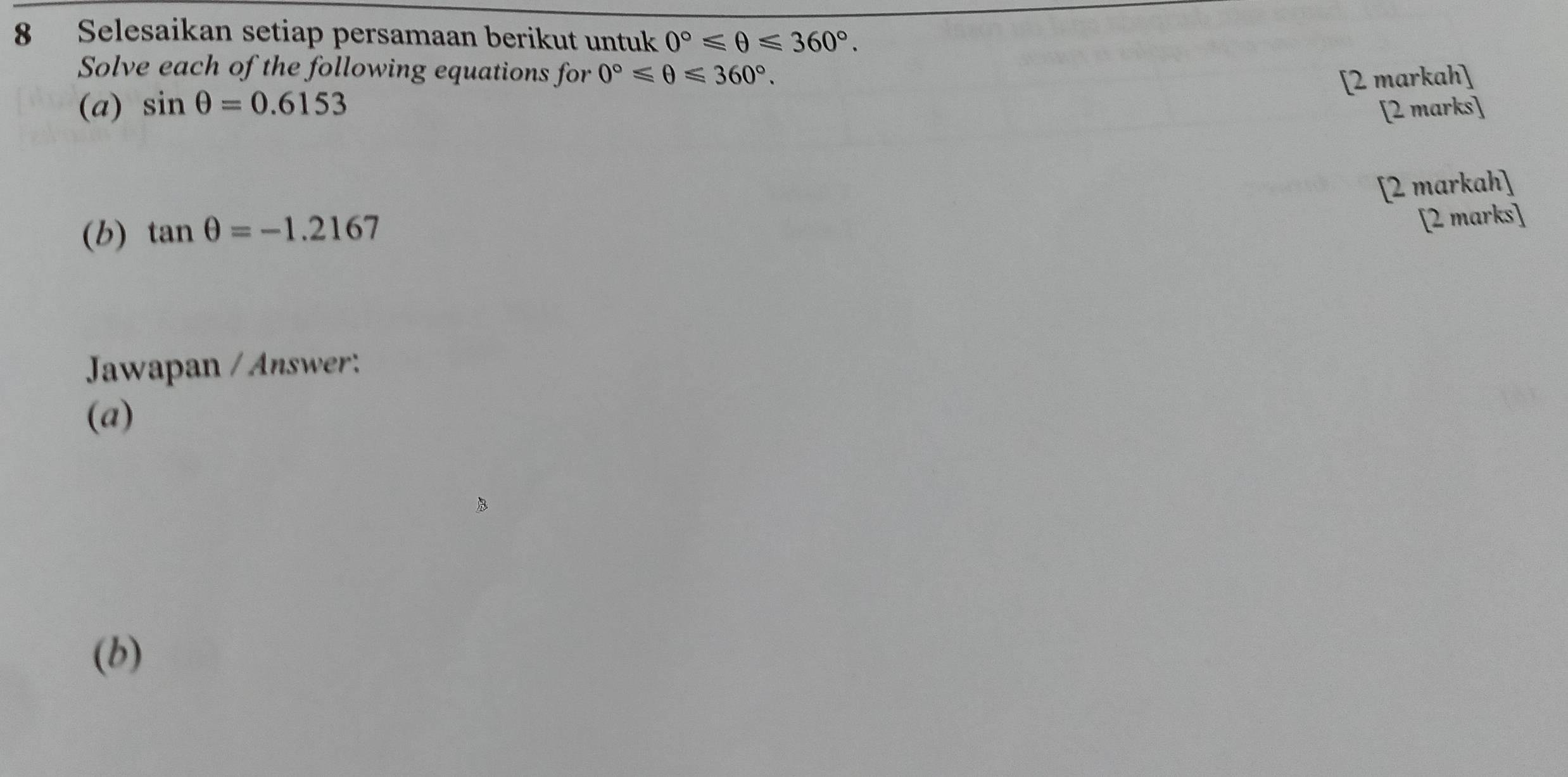 Selesaikan setiap persamaan berikut untuk 0°≤slant θ ≤slant 360°. 
Solve each of the following equations for 0°≤slant θ ≤slant 360°. 
[2 markah] 
(a) sin θ =0.6153
[2 marks] 
[2 markah] 
(b) tan θ =-1.2167
[2 marks] 
Jawapan / Answer: 
(a) 
(b)