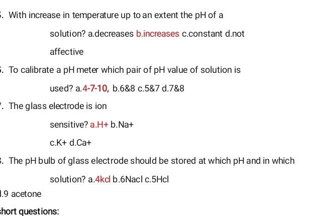 With increase in temperature up to an extent the pH of a
solution? a.decreases b.increases c.constant d.not
affective
. To calibrate a pH meter which pair of pH value of solution is
used? a. 4-7-10, b. 6&8 c. 5&7 d. 7&8. The glass electrode is ion
sensitive? a. H+b. Na+
C. K+d.Ca+. The pH bulb of glass electrode should be stored at which pH and in which
solution? a. 4kcl b. 6NacI c. 5Hcl
1.9 acetone
short questions: