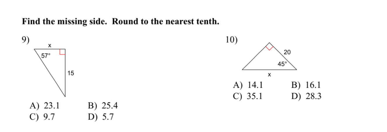 Find the missing side. Round to the nearest tenth.
9)
10)
A) 14.1 B) 16.1
C) 35.1 D) 28.3
A) 23.1 B) 25.4
C) 9.7 D) 5.7