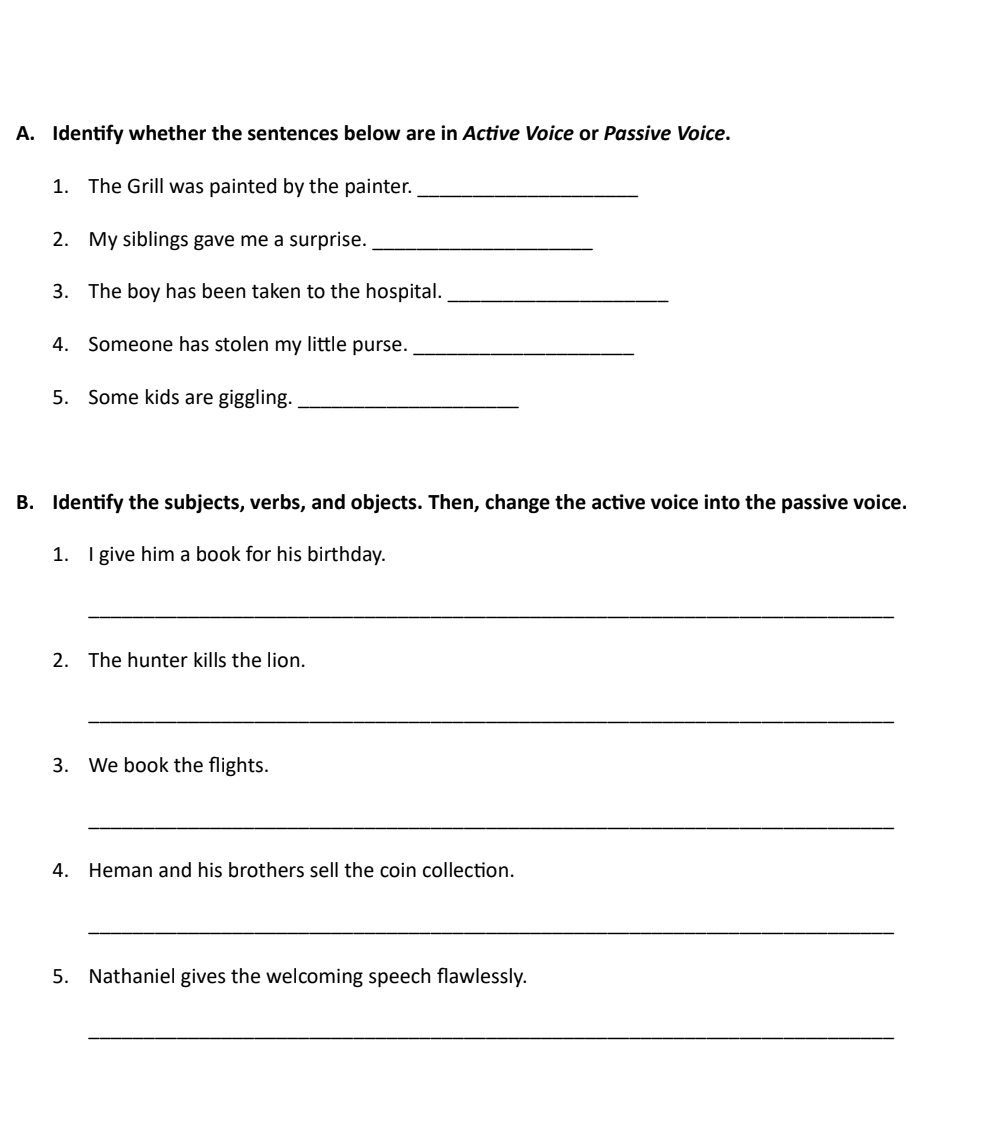 Identify whether the sentences below are in Active Voice or Passive Voice. 
1. The Grill was painted by the painter._ 
2. My siblings gave me a surprise._ 
3. The boy has been taken to the hospital._ 
4. Someone has stolen my little purse._ 
5. Some kids are giggling._ 
B. Identify the subjects, verbs, and objects. Then, change the active voice into the passive voice. 
1. I give him a book for his birthday. 
_ 
2. The hunter kills the lion. 
_ 
3. We book the flights. 
_ 
4. Heman and his brothers sell the coin collection. 
_ 
5. Nathaniel gives the welcoming speech flawlessly. 
_