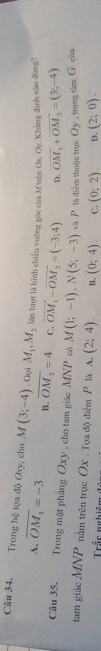 Trong hệ tọa độ Oxy, cho M(3;-4). Gọi M_1, M_2 làn lượt là hình chiếu vuông góc của M trên Ox, Oy. Khẳng định nào đúng?
A. overline OM_1=-3
B. overline OM_2=4 C. vector OM_1-vector OM_2=(-3;4)
D. vector OM_1+vector OM_2=(3;-4)
Câu 35. Trong mặt phẳng Oxy , cho tam giác MNP có M(1;-1), N(5;-3) và P là điểm thuộc trục Oy , trọng tâm G của
tam giác MI NP nằm trên trục Ox. Tọa độ điểm P là A. (2;4). B. (0;4). C. (0;2). D. (2;0). 
Trắc nghiêc