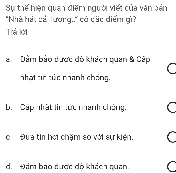 Sự thể hiện quan điểm người viết của văn bản
“Nhà hát cải lương..” có đặc điểm gì?
Trả lời
a. Đảm bảo được độ khách quan & Cập
nhật tin tức nhanh chóng.
b. Cập nhật tin tức nhanh chóng. a
c. Đưa tin hơi chậm so với sự kiện. C
d. Đảm bảo được độ khách quan.
C