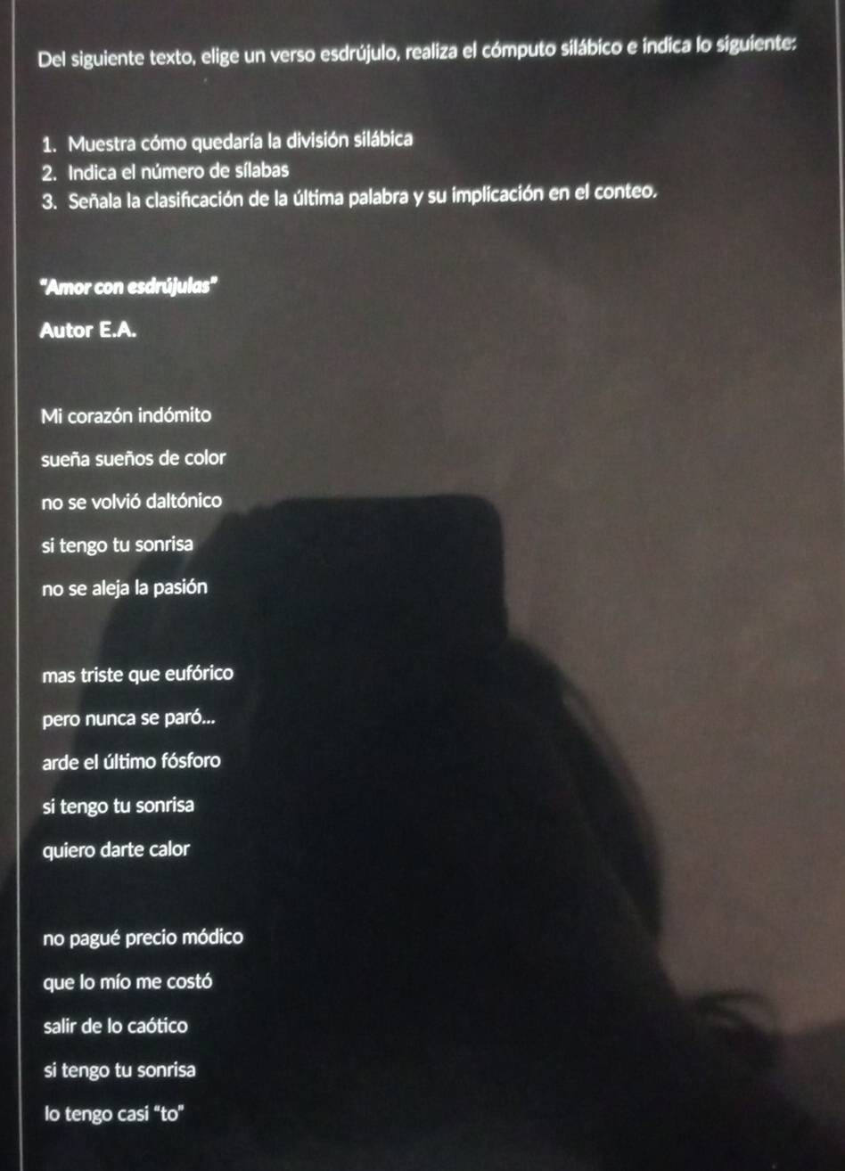 Del siguiente texto, elige un verso esdrújulo, realiza el cómputo silábico e índica lo siguiente:
1. Muestra cómo quedaría la división silábica
2. Indica el número de sílabas
3. Señala la clasificación de la última palabra y su implicación en el conteo.
''Amor con esdrújulas''
Autor E.A.
Mi corazón indómito
sueña sueños de color
no se volvió daltónico
si tengo tu sonrisa
no se aleja la pasión
mas triste que eufórico
pero nunca se paró...
arde el último fósforo
si tengo tu sonrisa
quiero darte calor
no pagué precio módico
que lo mío me costó
salir de lo caótico
si tengo tu sonrisa
lo tengo casi ''to''