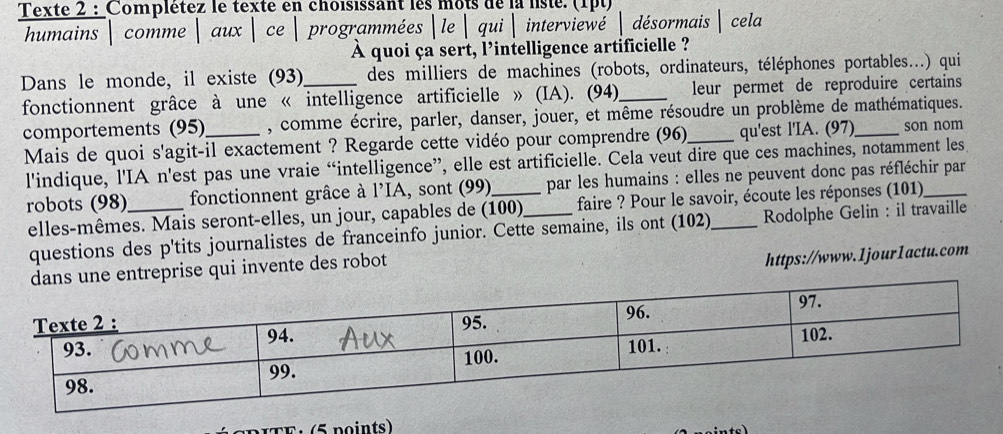 Texte 2 : Complétez le texte en choisissant les mots de la liste. (1pt) 
humains comme aux ce  programmées le  qui  interviewé  désormais | cela 
À quoi ça sert, l'intelligence artificielle ? 
Dans le monde, il existe (93)_ des milliers de machines (robots, ordinateurs, téléphones portables...) qui 
fonctionnent grâce à une « intelligence artificielle » (IA). (94)_ leur permet de reproduire certains 
comportements (95) , comme écrire, parler, danser, jouer, et même résoudre un problème de mathématiques. 
Mais de quoi s'agit-il exactement ? Regarde cette vidéo pour comprendre (96)_ qu'est l'IA. (97) _son nom 
l'indique, l'IA n'est pas une vraie “intelligence”, elle est artificielle. Cela veut dire que ces machines, notamment les 
robots (98)_ fonctionnent grâce à l'IA, sont (99)_ _par les humains : elles ne peuvent donc pas réfléchir par 
elles-mêmes. Mais seront-elles, un jour, capables de (100) faire ? Pour le savoir, écoute les réponses (101) 
questions des p'tits journalistes de franceinfo junior. Cette semaine, ils ont (102) Rodolphe Gelin : il travaille 
dans une entreprise qui invente des robot 
https://www.1jour1actu.com