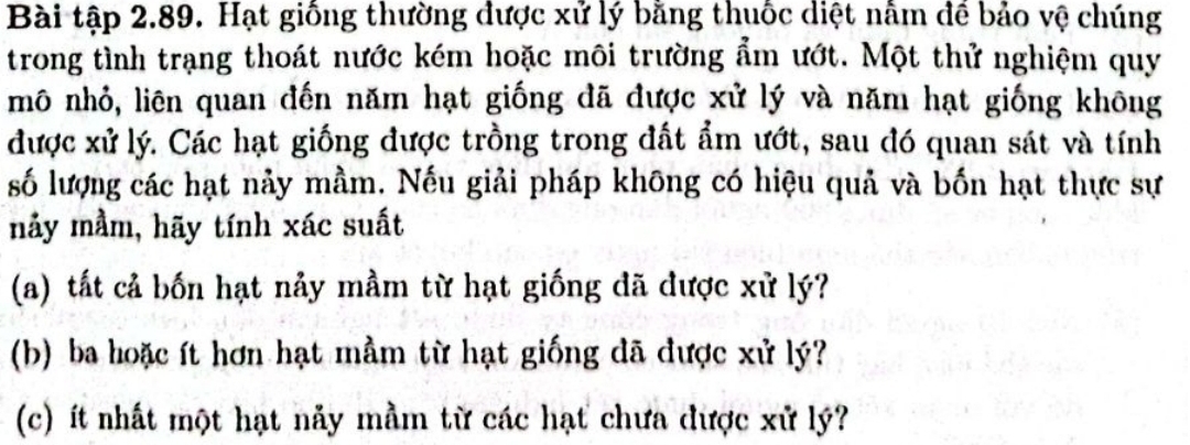 Bài tập 2.89. Hạt giống thường được xử lý bằng thuốc diệt nằm để bảo vệ chúng 
trong tình trạng thoát nước kém hoặc môi trường ẩm ướt. Một thử nghiệm quy 
mô nhỏ, liên quan đến năm hạt giống đã được xử lý và năm hạt giống không 
được xử lý. Các hạt giống được trồng trong đất ẩm ướt, sau đó quan sát và tính 
số lượng các hạt nảy mầm. Nếu giải pháp không có hiệu quả và bốn hạt thực sự 
nảy mầm, hãy tính xác suất 
(a) tất cả bốn hạt nảy mầm từ hạt giống đã được xử lý? 
(b) ba hoặc ít hơn hạt mầm từ hạt giống đã được xử lý? 
(c) ít nhất một hạt nảy mầm từ các hạt chưa được xử lý?