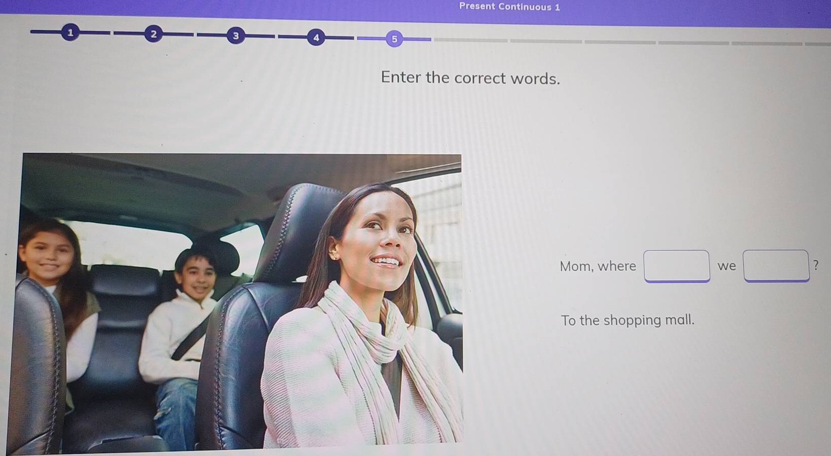 Present Continuous 1 
3 
a
5
Enter the correct words. 
Mom, where □ we □ ? 
To the shopping mall.