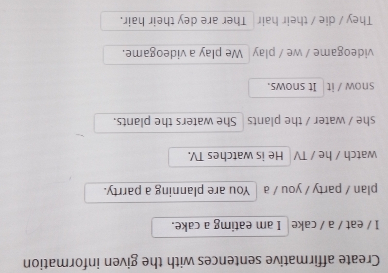 Create affirmative sentences with the given information
I / eat / a / cake | I am eatimg a cake.
plan / party / you / a │You are planning a parrty.
watch / he / TV He is watches TV.
she / water / the plants | She waters the plants.
snow / it It snows.
videogame / we / play| We play a videogame.
They / die / their hair Ther are dey their hair.