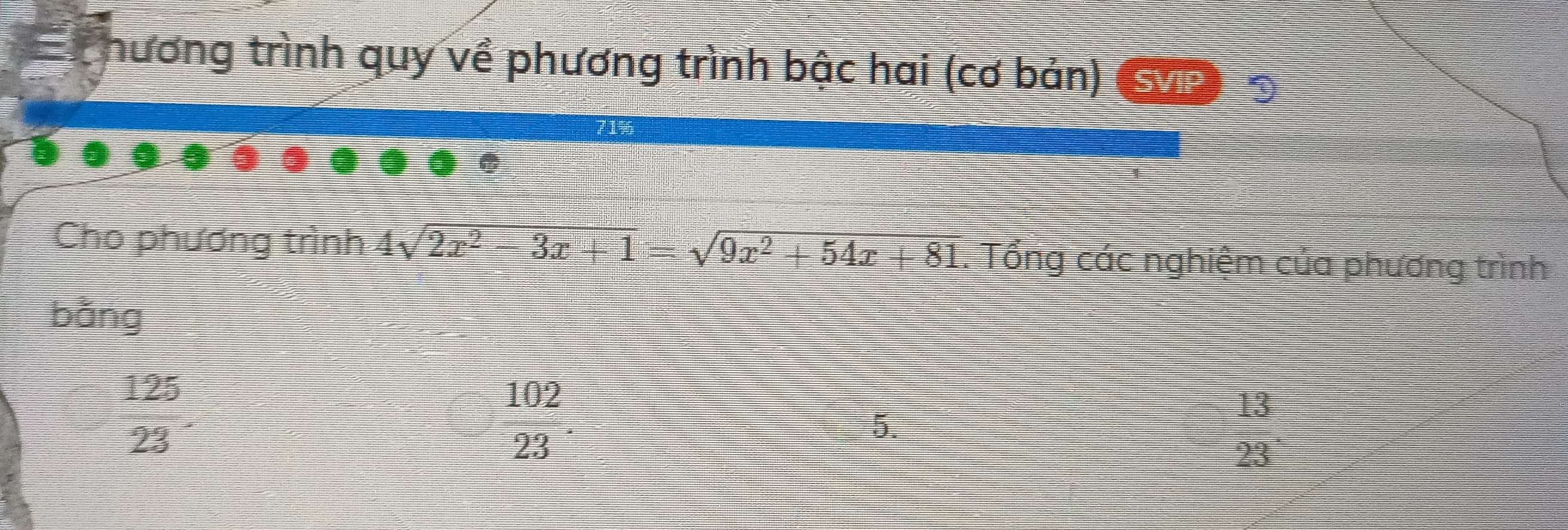 hương trình quy về phương trình bậc hai (cơ bản) Sn
1%
Cho phương trình 4sqrt(2x^2-3x+1)=sqrt(9x^2+54x+81). Tổng các nghiệm của phương trình
bǎng
 125/23 .
 102/23 
5.
13
23°