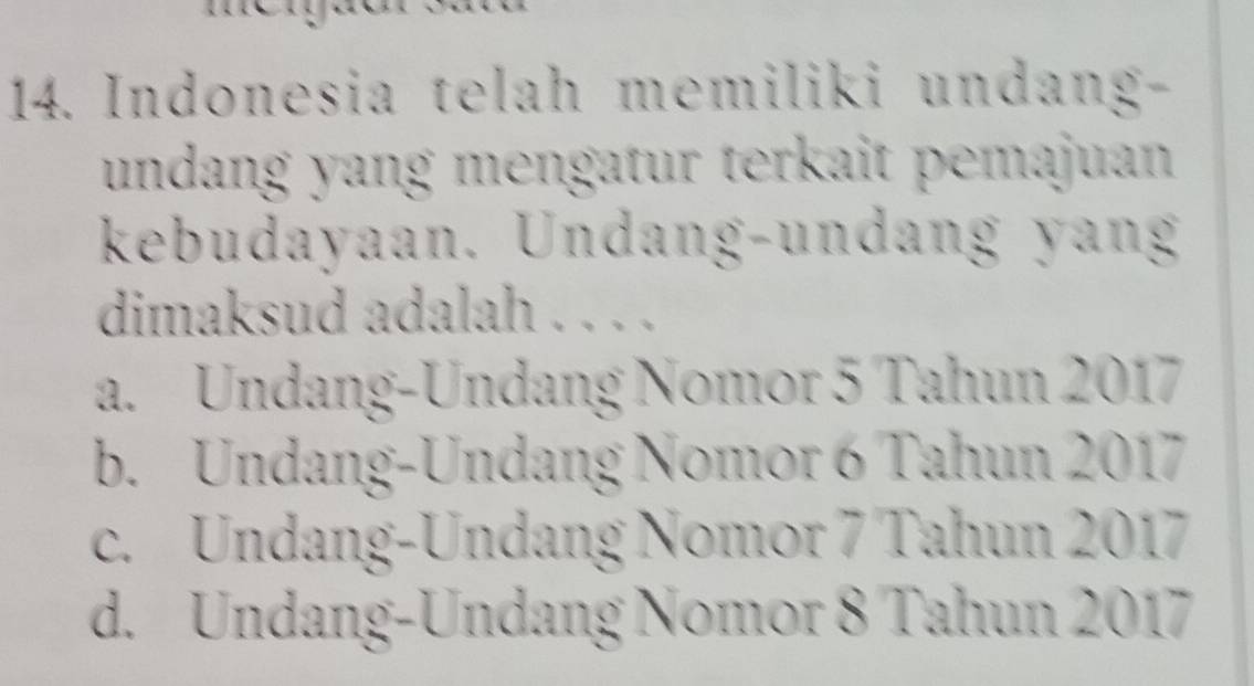 Indonesia telah memiliki undang-
undang yang mengatur terkait pemajuan 
kebudayaan. Undang-undang yang
dimaksud adalah . . . .
a. Undang-Undang Nomor 5 Tahun 2017
b. Undang-Undang Nomor 6 Tahun 2017
c. Undang-Undang Nomor 7 Tahun 2017
d. Undang-Undang Nomor 8 Tahun 2017