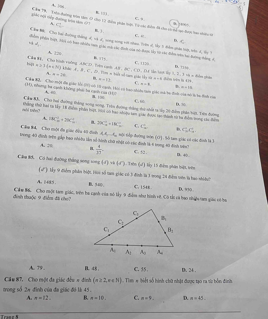 A. 306 . B. 153 .
giác nội tiếp đường tròn tâm O?
Câu 79. Trên đường tròn tâm O cho 12 điểm phân biệt. Từ các điểm đã cho có thể tạo được bao nhiêu tử
C. 9 . D. 58905 .
A. C_(12)^4.
B. 3 . C. 4!. D.
Câu 80. Cho hai đường thẳng d_1va d_2 song song với nhau. Trên đị lấy 5 điểm phân biệt, trên d_2 lấy 7
và d_2.
A_(12)^4.
điểm phân biệt. Hỏi có bao nhiêu tam giác mà các đỉnh của nó được lấy từ các điểm trên hai đường thẳng d
A. 220 . B. 175 . C. 1320 .
D. 7350 .
Câu 81. Cho hình vuông ABCD. Trên cạnh AB, BC, CD, DA lần lượt lấy 1, 2, 3 vàn điểm phân
biệt n≥ 3(n∈ N) khác A, B, C, D. Tìm n biết số tam giác lấy từ
A. n=20. B. n=12. C. n=8.
n+6 điểm trên là 439 ,
D. n=10.
Câu 82. Cho một đa giác lồi (H) có 10 cạnh. Hỏi có bao nhiêu tam giác mà ba đinh của nó là ba đinh của
(H), nhưng ba cạnh không phải ba cạnh của (H)? B. 100.
A. 40.
C. 60. D. 50.
Câu 83. Cho hai đường thẳng song song. Trên đường thẳng thứ nhất ta lấy 20 điểm phân biệt. Trên đường
nói trên?
thẳng thứ hai ta lấy 18 điểm phân biệt. Hỏi có bao nhiệu tam giác được tạo thành từ ba điểm trong các điểm
A. 18C_(20)^2+20C_(18)^2. B. 20C_(18)^3+18C_(20)^3. C. C_(38)^3. D. C_(20)^3.C_(18)^3.
Câu 84. Cho một đa giác đều 40 đinh A_1A_2...A_40 tnội tiếp đường tròn (O). Số tam giác có các đinh là 3
trong 40 đinh trên gấp bao nhiêu lần số hình chữ nhật có các đinh là 4 trong 40 đinh trên?
B.
A. 20.  4/37 . C. 52 . D. 40 .
Câu 85. Có hai đường thẳng song song (d) và (d' ). Trên (d) lấy 15 điểm phân biệt, trên
(d') lấy 9 điểm phân biệt. Hỏi số tam giác có 3 đỉnh là 3 trong 24 điểm trên là bao nhiêu?
A. 1485 . B. 540 . C. 1548 . D. 950 .
Câu 86. Cho một tam giác, trên ba cạnh của nó lấy 9 điểm như hình vẽ. Có tất cả bao nhiêu tam giác có ba
đinh thuộc 9 điểm đã cho?
A. 79 . B. 48 . C. 55 . D. 24 .
Câu 87. Cho một đa giác đều n đinh (n≥ 2,n∈ N). Tìm n biết số hình chữ nhật được tạo ra từ bốn đinh
trong số 2n đỉnh của đa giác đó là 45 .
A. n=12. B. n=10. C. n=9. D. n=45.
Trang 8