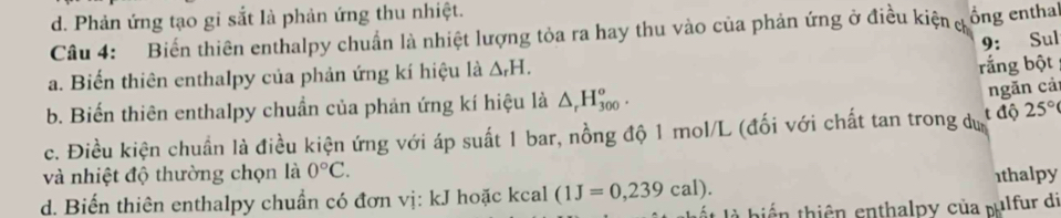 d. Phản ứng tạo gi sắt là phản ứng thu nhiệt.
Câu 4: Biển thiên enthalpy chuẩn là nhiệt lượng tỏa ra hay thu vào của phản ứng ở điều kiện c ổng entha
9: Sul
a. Biến thiên enthalpy của phản ứng kí hiệu là △ _rH. 
rắng bột
ngăn cả
b. Biến thiên enthalpy chuẩn của phản ứng kí hiệu là △ _rH_(300)^o. t độ
c. Điều kiện chuẩn là điều kiện ứng với áp suất 1 bar, nồng độ 1 mol/L (đối với chất tan trong dự 25°
và nhiệt độ thường chọn là 0°C.
d. Biến thiên enthalpy chuẩn có đơn vị: kJ hoặc kcal (1J=0,239cal). 1thalpy
t là biển thiên enthalpy của pulfur di