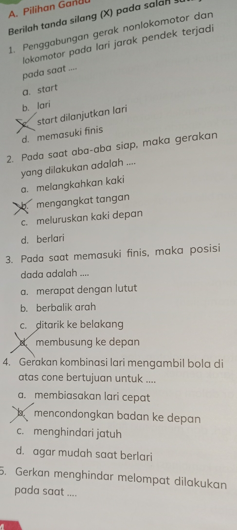 Pilihan Gandu
Berilah tanda silang (X) pada salah
1. Penggabungan gerak nonlokomotor dan
lokomotor pada lari jarak pendek terjadi
pada saat ....
a. start
b. lari
start dilanjutkan lari
d. memasuki finis
2. Pada saat aba-aba siap, maka gerakan
yang dilakukan adalah ....
a. melangkahkan kaki
b. mengangkat tangan
c. meluruskan kaki depan
d. berlari
3. Pada saat memasuki finis, maka posisi
dada adalah ....
a. merapat dengan lutut
b. berbalik arah
c. ditarik ke belakang
d. membusung ke depan
4. Gerakan kombinasi lari mengambil bola di
atas cone bertujuan untuk ....
a. membiasakan lari cepat
mencondongkan badan ke depan
c. menghindari jatuh
d. agar mudah saat berlari
5. Gerkan menghindar melompat dilakukan
pada saat ....