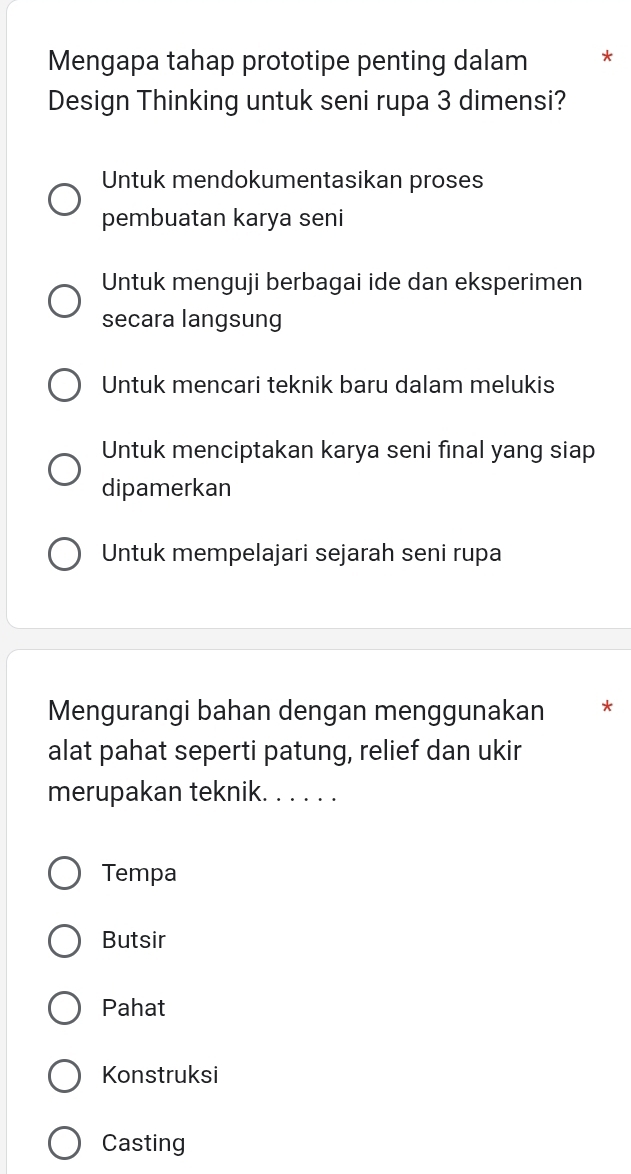 Mengapa tahap prototipe penting dalam *
Design Thinking untuk seni rupa 3 dimensi?
Untuk mendokumentasikan proses
pembuatan karya seni
Untuk menguji berbagai ide dan eksperimen
secara langsung
Untuk mencari teknik baru dalam melukis
Untuk menciptakan karya seni final yang siap
dipamerkan
Untuk mempelajari sejarah seni rupa
Mengurangi bahan dengan menggunakan *
alat pahat seperti patung, relief dan ukir
merupakan teknik. . . . . .
Tempa
Butsir
Pahat
Konstruksi
Casting