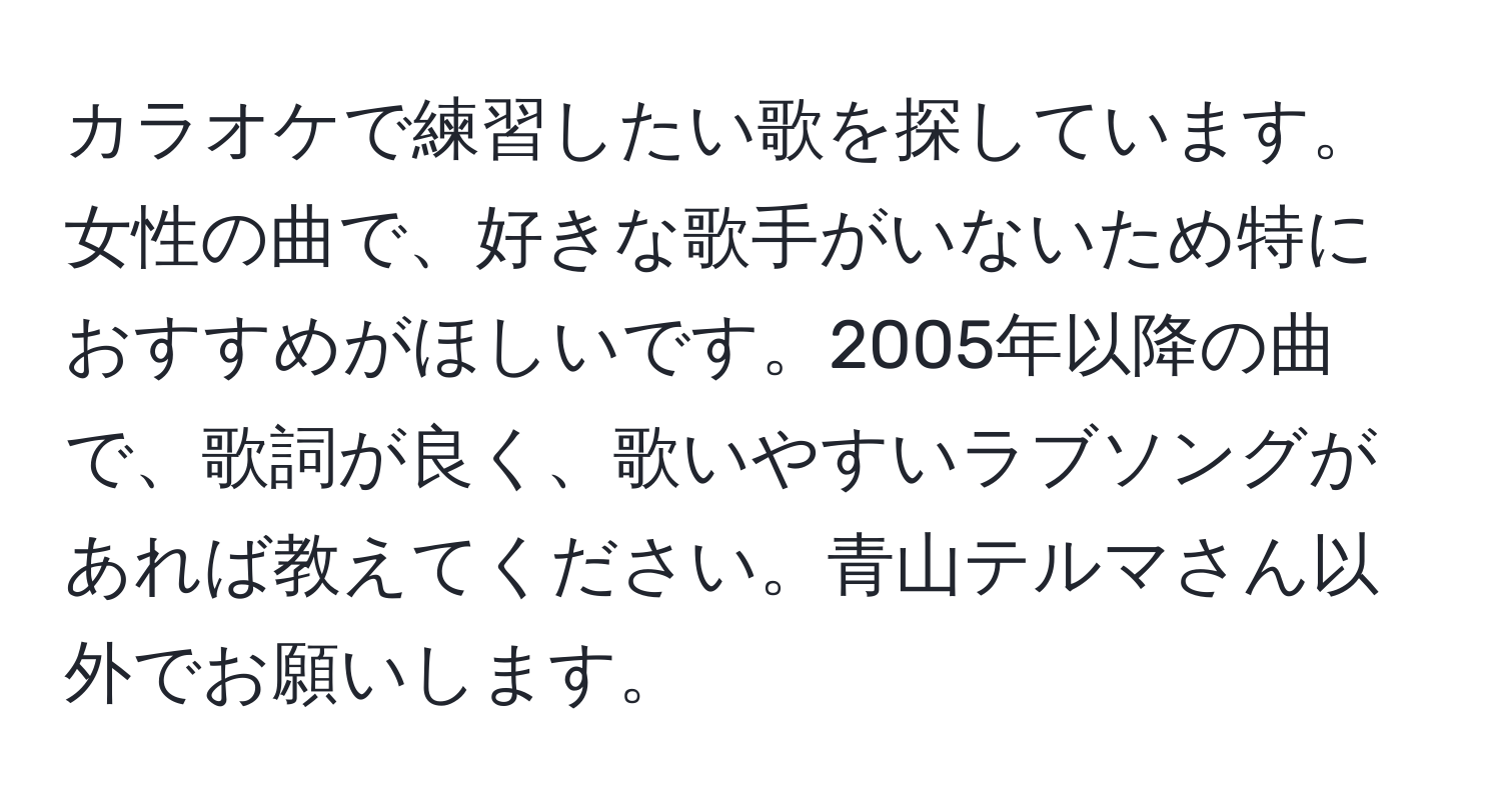 カラオケで練習したい歌を探しています。女性の曲で、好きな歌手がいないため特におすすめがほしいです。2005年以降の曲で、歌詞が良く、歌いやすいラブソングがあれば教えてください。青山テルマさん以外でお願いします。