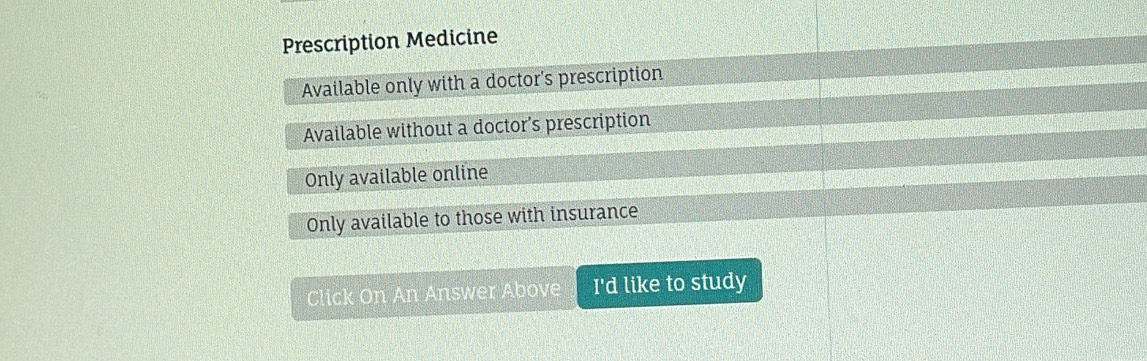 Prescription Medicine
Available only with a doctor's prescription
Available without a doctor's prescription
Only available online
Only available to those with insurance
Click On An Answer Above I'd like to study