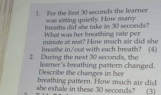 For the first 30 seconds the learner 
was sitting quietly. How many 
breaths did she take in 30 seconds? 
What was her breathing rate per
minute at rest? How much air did she 
breathe in/out with each breath? (4) 
2. During the next 30 seconds, the 
learner’s breathing pattern changed. 
Describe the changes in her 
breathing pattern. How much air did 
she exhale in these 30 seconds? (3)