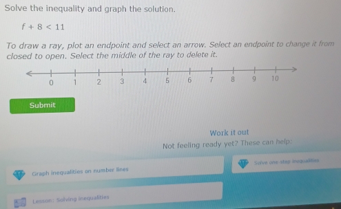 Solve the inequality and graph the solution.
f+8<11</tex> 
To draw a ray, plot an endpoint and select an arrow. Select an endpoint to change it from 
closed to open. Select the middle of the ray to delete it. 
Submit 
Work it out 
Not feeling ready yet? These can help: 
Graph inequalities on number lines Solve one-step inequalties 
Lesson: Solving inequalities