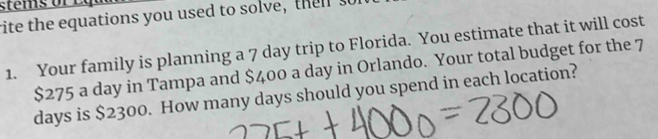 stems f 
rite the equations you used to sol ve t 
1. Your family is planning a 7 day trip to Florida. You estimate that it will cost
$275 a day in Tampa and $400 a day in Orlando. Your total budget for the 7
days is $2300. How many days should you spend in each location?