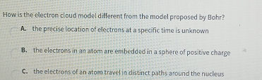 How is the electron cloud model different from the model proposed by Bohr?
A. the precise location of electrons at a specific time is unknown
B. the electrons in an atom are embedded in a sphere of positive charge
C. the electrons of an atom travel in distinct paths around the nucleus