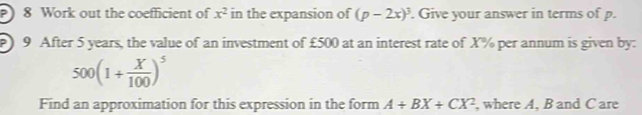 Work out the coefficient of x^2 in the expansion of (p-2x)^3. Give your answer in terms of p. 
) 9 After 5 years, the value of an investment of £500 at an interest rate of X% per annum is given by:
500(1/  X/100 )^5
Find an approximation for this expression in the form A+BX+CX^2 , where A, B and C are