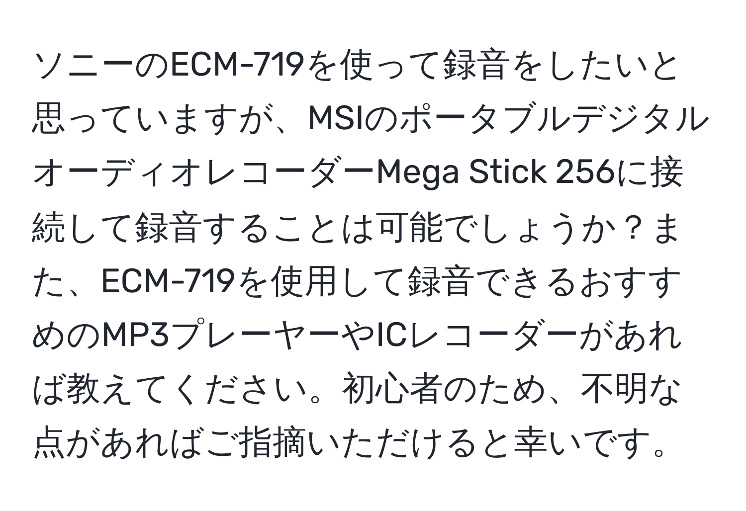 ソニーのECM-719を使って録音をしたいと思っていますが、MSIのポータブルデジタルオーディオレコーダーMega Stick 256に接続して録音することは可能でしょうか？また、ECM-719を使用して録音できるおすすめのMP3プレーヤーやICレコーダーがあれば教えてください。初心者のため、不明な点があればご指摘いただけると幸いです。