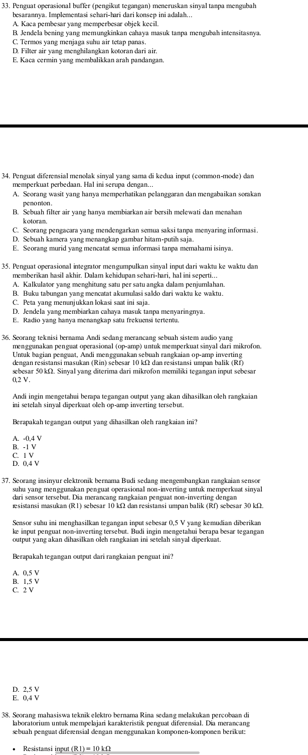 Penguat operasional buffer (pengikut tegangan) meneruskan sinyal tanpa mengubah
besarannya. Implementasi sehari-hari dari konsep ini adalah...
A. Kaca pembesar yang memperbesar objek kecil.
B. Jendela bening yang memungkinkan cahaya masuk tanpa mengubah intensitasnya.
C. Termos yang menjaga suhu air tetap panas.
D. Filter air yang menghilangkan kotoran dari air.
E. Kaca cermin yang membalikkan arah pandangan.
34. Penguat diferensial menolak sinyal yang sama di kedua input (common-mode) dan
memperkuat perbedaan. Hal ini serupa dengan...
A. Seorang wasit yang hanya memperhatikan pelanggaran dan mengabaikan sorakan
penonton
B. Sebuah filter air yang hanya membiarkan air bersih melewati dan menahan
kotoran.
C. Seorang pengacara yang mendengarkan semua saksi tanpa menyaring informasi.
D. Sebuah kamera yang menangkap gambar hitam-putih saja
E. Seorang murid yang mencatat semua informasi tanpa memahami isinya.
35. Penguat operasional integrator mengumpulkan sinyal input dari waktu ke waktu dan
memberikan hasil akhir. Dalam kehidupan sehari-hari, hal ini seperti...
A. Kalkulator yang menghitung satu per satu angka dalam penjumlahan.
B. Buku tabungan yang mencatat akumulasi saldo dari waktu ke waktu.
C. Peta yang menunjukkan lokasi saat ini saja.
D. Jendela yang membiarkan cahaya masuk tanpa menyaringnya.
E. Radio yang hanya menangkap satu frekuensi tertentu.
36. Seorang teknisi bernama Andi sedang merancang sebuah sistem audio yang
menggunakan penguat operasional (op-amp) untuk memperkuat sinyal dari mikrofon.
Untuk bagian penguat, Andi menggunakan sebuah rangkaian op-amp inverting
dengan resistansi masukan (Rin) sebesar 10 kΩ dan resistansi umpan balik (Rf)
æbesar 50 kΩ. Sinyal yang diterima dari mikrofon memiliki tegangan input sebesar
0,2 V.
Andi ingin mengetahui berapa tegangan output yang akan dihasilkan oleh rangkaian
ini setelah sinyal diperkuat oleh op-amp inverting tersebut.
Berapakah tegangan output yang dihasilkan oleh rangkaian ini?
A. -0,4 V
B. -1 V
C. 1 V
D. 0,4 V
37. Seorang insinyur elektronik bernama Budi sedang mengembangkan rangkaian sensor
suhu yang menggunakan penguat operasional non-inverting untuk memperkuat sinyal
dari sensor tersebut. Dia merancang rangkaian penguat non-inverting dengan
sistansi masukan (R1) sebesar 10 kΩ dan resistansi umpan balik (Rf) sebesar 30 kΩ.
Sensor suhu ini menghasilkan tegangan input sebesar 0,5 V yang kemudian diberikan
ke input penguat non-inverting tersebut. Budi ingin mengetahui berapa besar tegangan
output yang akan dihasilkan oleh rangkaian ini setelah sinyal diperkuat.
Berapakah tegangan output dari rangkaian penguat ini?
A. 0,5 V
B. 1,5 V
C. 2 V
D. 2,5 V
E. 0,4 V
38. Seorang mahasiswa teknik elektro bernama Rina sedang melakukan percobaan di
laboratorium untuk mempelajari karakteristik penguat diferensial. Dia merancang
sbuah penguat diferensial dengan menggunakan komponen-komponen berikut:
Resistansi input (R1)=10kOmega