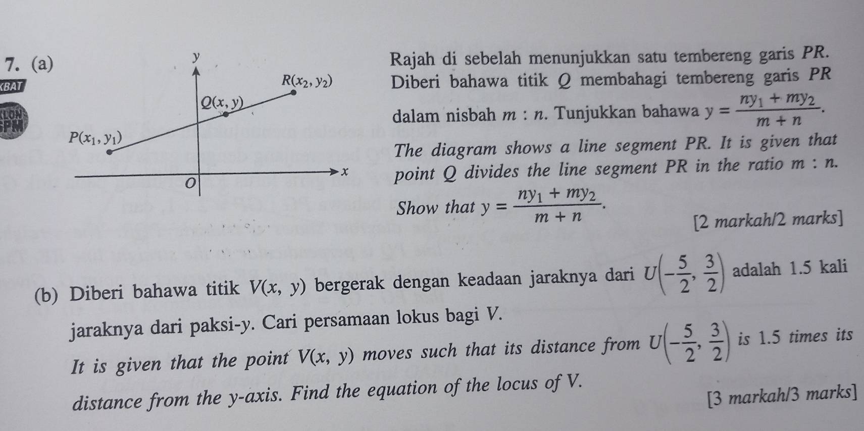 (aRajah di sebelah menunjukkan satu tembereng garis PR.
KBATDiberi bahawa titik Q membahagi tembereng garis PR
LONdalam nisbah m : n. Tunjukkan bahawa y=frac ny_1+my_2m+n.
The diagram shows a line segment PR. It is given that
point Q divides the line segment PR in the ratio m:n.
Show that y=frac ny_1+my_2m+n.
[2 markah/2 marks]
(b) Diberi bahawa titik V(x,y) bergerak dengan keadaan jaraknya dari U(- 5/2 , 3/2 ) adalah 1.5 kali
jaraknya dari paksi-y. Cari persamaan lokus bagi V.
It is given that the point V(x,y) moves such that its distance from U(- 5/2 , 3/2 ) is 1.5 times its
distance from the y-axis. Find the equation of the locus of V.
[3 markah/3 marks]