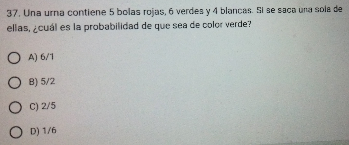 Una urna contiene 5 bolas rojas, 6 verdes y 4 blancas. Si se saca una sola de
ellas, ¿cuál es la probabilidad de que sea de color verde?
A) 6/1
B) 5/2
C) 2/5
D) 1/6