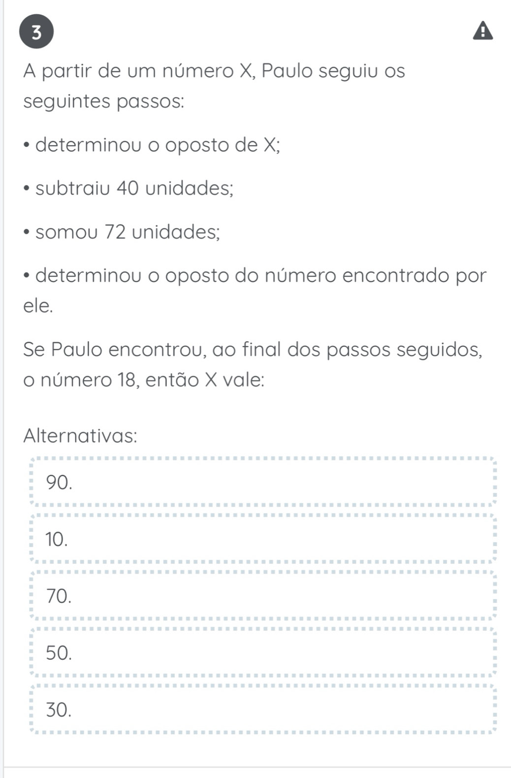 A partir de um número X, Paulo seguiu os
seguintes passos:
determinou o oposto de X;
subtraiu 40 unidades;
somou 72 unidades;
determinou o oposto do número encontrado por
ele.
Se Paulo encontrou, ao final dos passos seguidos,
o número 18, então X vale:
Alternativas:
90.
10.
70.
50.
30.