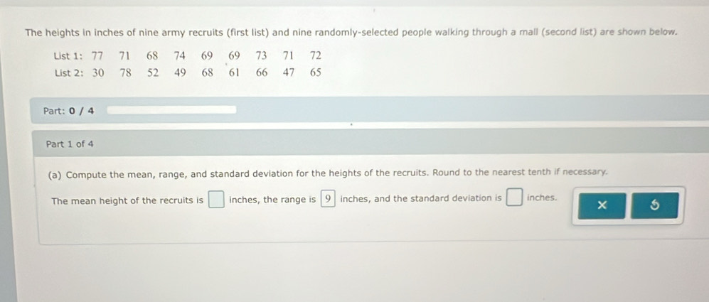 The heights in inches of nine army recruits (first list) and nine randomly-selected people walking through a mall (second list) are shown below. 
Part: 0 / 4 
Part 1 of 4 
(a) Compute the mean, range, and standard deviation for the heights of the recruits. Round to the nearest tenth if necessary. 
The mean height of the recruits is □ inches, the range is 9 inches, and the standard deviation is □ inches. 
×